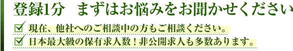 登録1分 まずはお悩みををお聞かせください。■現在、他社へのご相談中の方もご相談ください。■日本最大級の保有求人数!非公開求人も多数あります。